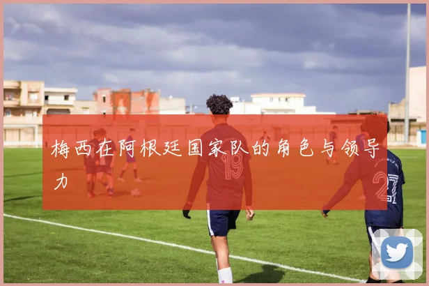 梅西在阿根廷国家队的角色与领导力