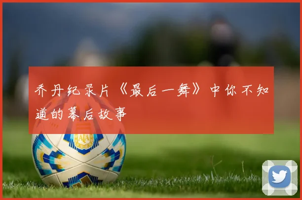 乔丹纪录片《最后一舞》中你不知道的幕后故事