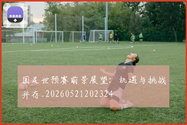 国足世预赛前景展望：机遇与挑战并存_20260521202324