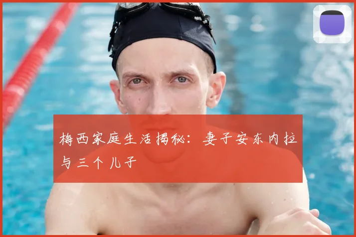 梅西家庭生活揭秘：妻子安东内拉与三个儿子