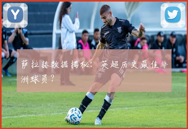 萨拉赫数据揭秘：英超历史最佳非洲球员？