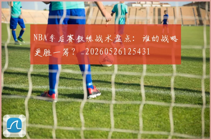 NBA季后赛教练战术盘点：谁的战略更胜一筹？_20260526125431