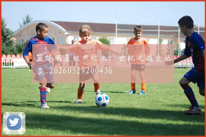 篮球明星经典对决：世纪之战全记录_20260529200436