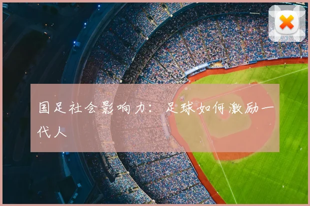 国足社会影响力：足球如何激励一代人