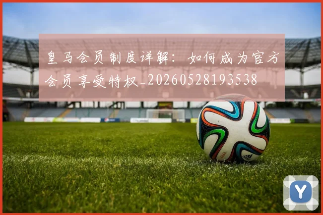 皇马会员制度详解:如何成为官方会员享受特权_20260528193538