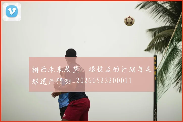 梅西未来展望:退役后的计划与足球遗产预测_20260523200011