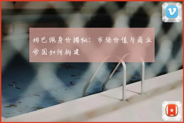 姆巴佩身价揭秘：市场价值与商业帝国如何构建