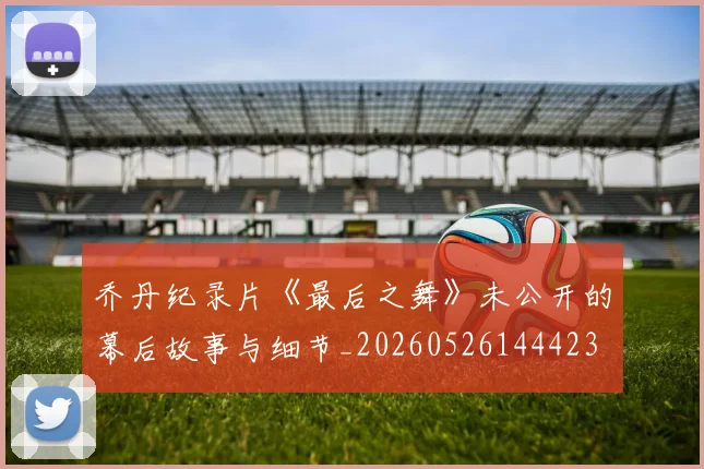 乔丹纪录片《最后之舞》未公开的幕后故事与细节_20260526144423