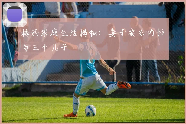 梅西家庭生活揭秘：妻子安东内拉与三个儿子