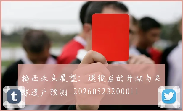 梅西未来展望:退役后的计划与足球遗产预测_20260523200011