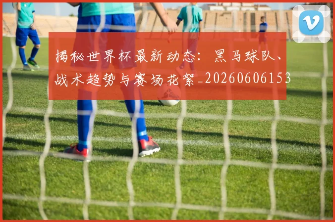 揭秘世界杯最新动态：黑马球队、战术趋势与赛场花絮_20260606153356